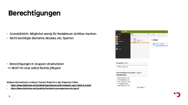 Berechtigungen
• Grundsätzlich: Möglichst wenig für Redakteure sichtbar machen
• Nicht benötigte Elemente, Module, etc. Sperren
3
Weitere Informationen zu diesen Themen findet Ihr in den folgenden Folien:
• https://www.slideshare.net/punktde/experiences-with-backend-user-rights-in-typo3
• https://www.slideshare.net/punktde/backend-user-experience-in-typo3
• Berechtigungen in Gruppen strukturieren
=> NICHT im User selbst Rechte pflegen!
 