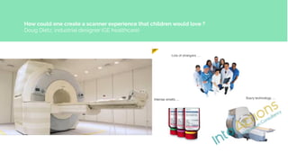 How could one create a scanner experience that children would love ?
Doug Dietz, industrial designer (GE healthcare)
 