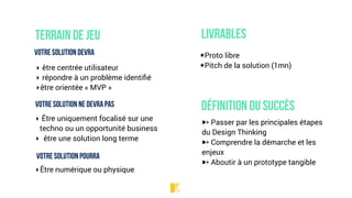 Terrain de jeu
Votre solution devra
‣ être centrée utilisateur
‣ répondre à un problème identiﬁé
‣être orientée « MVP »
Votre solution ne devra pas
‣ Être uniquement focalisé sur une
techno ou un opportunité business
‣ être une solution long terme
Votre solution pourra
‣Être numérique ou physique
Livrables
★Proto libre
★Pitch de la solution (1mn)
Définition du succès
➸ Passer par les principales étapes
du Design Thinking
➸ Comprendre la démarche et les
enjeux
➸ Aboutir à un prototype tangible
 