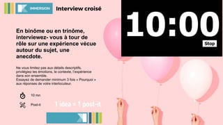 En binôme ou en trinôme,
interviewez- vous à tour de
rôle sur une expérience vécue
autour du sujet, une
anecdote.
Ne vous limitez pas aux détails descriptifs,
privilégiez les émotions, le contexte, l’expérience
dans son ensemble.
Essayez de demander minimum 3 fois « Pourquoi »
aux réponses de votre interlocuteur.
Interview croiséIMMERSION
10 mn
Post-it 1 idea = 1 post-it
 