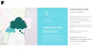 Dans la vie, on aime rarement les
problèmes. Sauf les designers, eux ils
adorent ça ! Pour un designer, un problème
est une opportunité d’améliorer la vie des
gens.
HOW MIGHT WE
Déﬁnir le problème pour le
transformer en opportunité
2. Immersion 
Converge
Formuler la bonne question
L’objectif est de générer des questions assez
larges pour échapper à une perspective trop
étroite. Elles devront aussi être assez
spécifiques pour identifier l’élément clé du
challenge à atteindre.
Trop étroite : Comment pourrions-nous créer
un cône pour crème glacée sans en mettre à
côté ?
Trop large : Comment pourrions-nous
redesigner un dessert ?
 
Comment pourrions-nous
redesigner une crème glacée facile
à consommer en mobilité ?
Source : Ideo Method Cards
HOW MIGHT WE
 