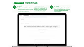 L’OBJECTIF
Les Pages de Couverture présentent des
informations sur une page unique. Elles sont
parfaites pour :
• Annoncer la sortie d'un produit, d’un service, etc
…
• Lancer des invitations à un événement et
recueillir les réponses de présence
• Recueillir des adresses email
• …
Une Cover page est composée d’un nom,
d’un slogan d’une phrase d’accroche, d’un
descriptif, d’un bouton d’appel à action ou
CTA (Télécharger, Postuler maintenant,
Obtenir un devis, etc.) et d’un visuel.
COVER PAGEPROTOTYPE
Un visuel simple véhiculant 1 message unique
Source : https://support.squarespace.com/
CTA :
……………………………………………
…………………
Proposition de valeur :
…………………………………………………………………………………………………………………
………………………………………………………………..
NOM :
………………………………………
…………
Texte descriptif
………………………………………………………………………………………
…………………………………………………………………………………
………………………………………………………………………………………
…………………………………………………………………………………………
……………………………………………………………………………
www.site-internet..com
www.site-internet..com
Signture ou slogan : …………………………………………………
LE VISUEL
Veillez à proposer un angle de vue simple et clair.
Assurez-vous que le visuel soit simple et clair.
L’image doit être en adéquation avec le message.
Essayez de ne pas forcément mettre le visuel d'une
interface mais concentrez-vous bien sur la
proposition de valeur.…
 