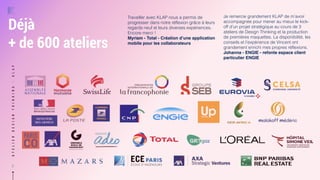 ATELIERDESIGNTHINKING-KLAP
9
Déjà  
+ de 600 ateliers
Travailler avec KLAP nous a permis de
progresser dans notre réflexion grâce à leurs
regards neuf et leurs diverses expériences.
Encore merci !
Myriam - Total - Création d’une application
mobile pour les collaborateurs
Je remercie grandement KLAP de m’avoir
accompagnée pour mener au mieux le kick-
off d’un projet stratégique au cours de 3
ateliers de Design Thinking et la production
de premières maquettes. La disponibilité, les
conseils et l’expérience de Vincent ont
grandement enrichi mes propres réflexions.
Johanna - ENGIE - refonte espace client
particulier ENGIE
 