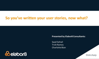 So	you’ve	written	your	user	stories,	now	what?
Presented	by	Elabor8	Consultants:
Saad Sohail
Trish	Ramos
Charlotte	Bian
 