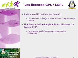 Licences libres et embarqué - 16 Mars 2015 10
www.ciose.fr
Les licences GPL / LGPL
La licence GPL est "contaminante" :
Le code GPL propage la licence à tout programme qui
l'utilise
Une licence dérivée applicable aux librairies : la
licence LGPL :
Ne propage pas la licence aux programmes
utilisateurs
 