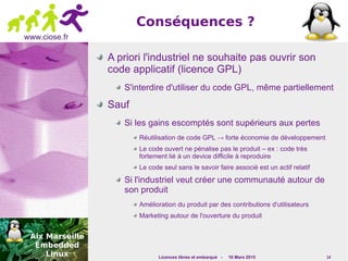 Licences libres et embarqué - 16 Mars 2015 14
www.ciose.fr
Conséquences ?
A priori l'industriel ne souhaite pas ouvrir son
code applicatif (licence GPL)
S'interdire d'utiliser du code GPL, même partiellement
Sauf
Si les gains escomptés sont supérieurs aux pertes
Réutilisation de code GPL → forte économie de développement
Le code ouvert ne pénalise pas le produit – ex : code très
fortement lié à un device difficile à reproduire
Le code seul sans le savoir faire associé est un actif relatif
Si l'industriel veut créer une communauté autour de
son produit
Amélioration du produit par des contributions d'utilisateurs
Marketing autour de l'ouverture du produit
 