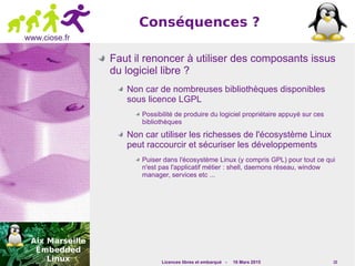 Licences libres et embarqué - 16 Mars 2015 15
www.ciose.fr
Conséquences ?
Faut il renoncer à utiliser des composants issus
du logiciel libre ?
Non car de nombreuses bibliothèques disponibles
sous licence LGPL
Possibilité de produire du logiciel propriétaire appuyé sur ces
bibliothèques
Non car utiliser les richesses de l'écosystème Linux
peut raccourcir et sécuriser les développements
Puiser dans l'écosystème Linux (y compris GPL) pour tout ce qui
n'est pas l'applicatif métier : shell, daemons réseau, window
manager, services etc ...
 