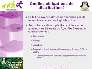 Licences libres et embarqué - 16 Mars 2015 18
www.ciose.fr
Quelles obligations de
distribution ?
Le fait de livrer un device ne dédouane pas de
fournir les sources des logiciels inclus
Au contraire cela complexifie la tâche car ce
sont tous les éléments du Root File System qui
sont concernés :
Bootloader
Kernel
Busybox
Toutes les librairies ou utilitaires sous licence GPL ou
LGPL
Grande proportion de ce qui est compilé hors logiciels applicatif
métier
 