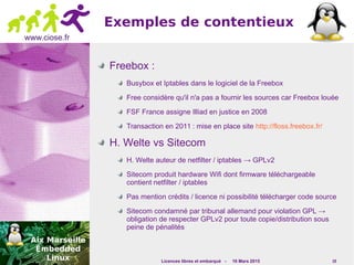 Licences libres et embarqué - 16 Mars 2015 19
www.ciose.fr
Exemples de contentieux
Freebox :
Busybox et Iptables dans le logiciel de la Freebox
Free considère qu'il n'a pas a fournir les sources car Freebox louée
FSF France assigne Illiad en justice en 2008
Transaction en 2011 : mise en place site http://floss.freebox.fr/
H. Welte vs Sitecom
H. Welte auteur de netfilter / iptables → GPLv2
Sitecom produit hardware Wifi dont firmware téléchargeable
contient netfilter / iptables
Pas mention crédits / licence ni possibilité télécharger code source
Sitecom condamné par tribunal allemand pour violation GPL →
obligation de respecter GPLv2 pour toute copie/distribution sous
peine de pénalités
 