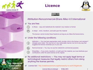Licences libres et embarqué - 16 Mars 2015 2
www.ciose.fr
Licence
Attribution-Noncommercial-Share Alike 4.0 International
You are free:
to Share - copy and redistribute the material in any medium or format
to Adapt - remix, transform, and build upon the material
The licensor cannot revoke these freedoms as long as you follow the license terms.
Under the following conditions:
Attribution — You must give appropriate credit, provide a link to the license, and indicate if
changes were made. You may do so in any reasonable manner, but not in any way that
suggests the licensor endorses you or your use.
NonCommercial — You may not use the material for commercial purposes.
ShareAlike — If you remix, transform, or build upon the material, you must distribute your
contributions under the same license as the original.
No additional restrictions — You may not apply legal terms or
technological measures that legally restrict others from doing
anything the license permits.
License text : http://creativecommons.org/licenses/by-nc-sa/4.0/legalcode
 