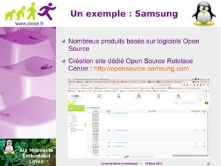 Licences libres et embarqué - 16 Mars 2015 21
www.ciose.fr
Un exemple : Samsung
Nombreux produits basés sur logiciels Open
Source
Création site dédié Open Source Relelase
Center : http://opensource.samsung.com
 