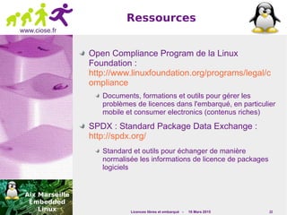 Licences libres et embarqué - 16 Mars 2015 22
www.ciose.fr
Ressources
Open Compliance Program de la Linux
Foundation :
http://www.linuxfoundation.org/programs/legal/c
ompliance
Documents, formations et outils pour gérer les
problèmes de licences dans l'embarqué, en particulier
mobile et consumer electronics (contenus riches)
SPDX : Standard Package Data Exchange :
http://spdx.org/
Standard et outils pour échanger de manière
normalisée les informations de licence de packages
logiciels
 