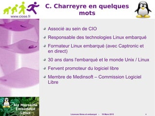 Licences libres et embarqué - 16 Mars 2015 4
www.ciose.fr
C. Charreyre en quelques
mots
Associé au sein de CIO
Responsable des technologies Linux embarqué
Formateur Linux embarqué (avec Captronic et
en direct)
30 ans dans l'embarqué et le monde Unix / Linux
Fervent promoteur du logiciel libre
Membre de Medinsoft – Commission Logiciel
Libre
 