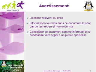 Licences libres et embarqué - 16 Mars 2015 5
www.ciose.fr
Avertissement
Licences relèvent du droit
Informations fournies dans ce document le sont
par un technicien et non un juriste
Considérer ce document comme informatif et si
nécessaire faire appel à un juriste spécialisé
 