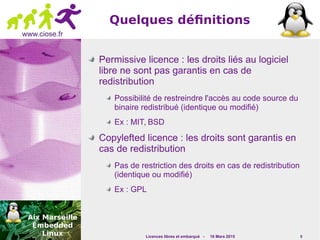 Licences libres et embarqué - 16 Mars 2015 8
www.ciose.fr
Quelques définitions
Permissive licence : les droits liés au logiciel
libre ne sont pas garantis en cas de
redistribution
Possibilité de restreindre l'accès au code source du
binaire redistribué (identique ou modifié)
Ex : MIT, BSD
Copylefted licence : les droits sont garantis en
cas de redistribution
Pas de restriction des droits en cas de redistribution
(identique ou modifié)
Ex : GPL
 