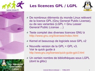 Licences libres et embarqué - 16 Mars 2015 9
www.ciose.fr
Les licences GPL / LGPL
De nombreux éléments du monde Linux relèvent
de la licence GPL (Gnu General Public License),
ou de ses variantes (LGPL = Gnu Lesser
General Public License …)
Texte complet des diverses licences GNU à
http://www.gnu.org/licenses/index.html
Kernel et beaucoup de logiciels sous GPL v2
Nouvelle version de la GPL = GPL v3.
Voir le quick guide à
http://www.gnu.org/licenses/quick-guide-gplv3.html
Un certain nombre de bibliothèques sous LGPL
(dont la glibc)
 