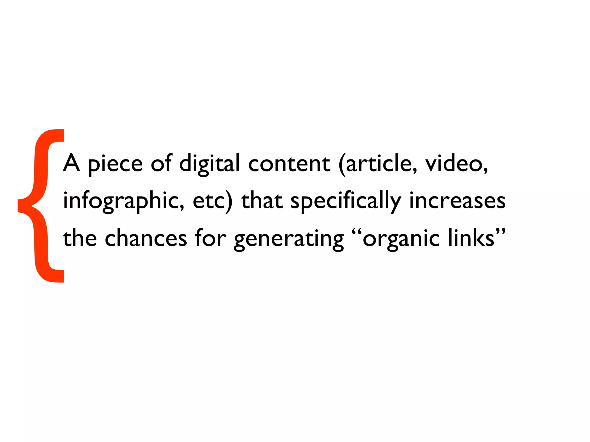 A piece of digital content (article, video, infographic, etc) that specifically increases the chances for generating “organic links” { 