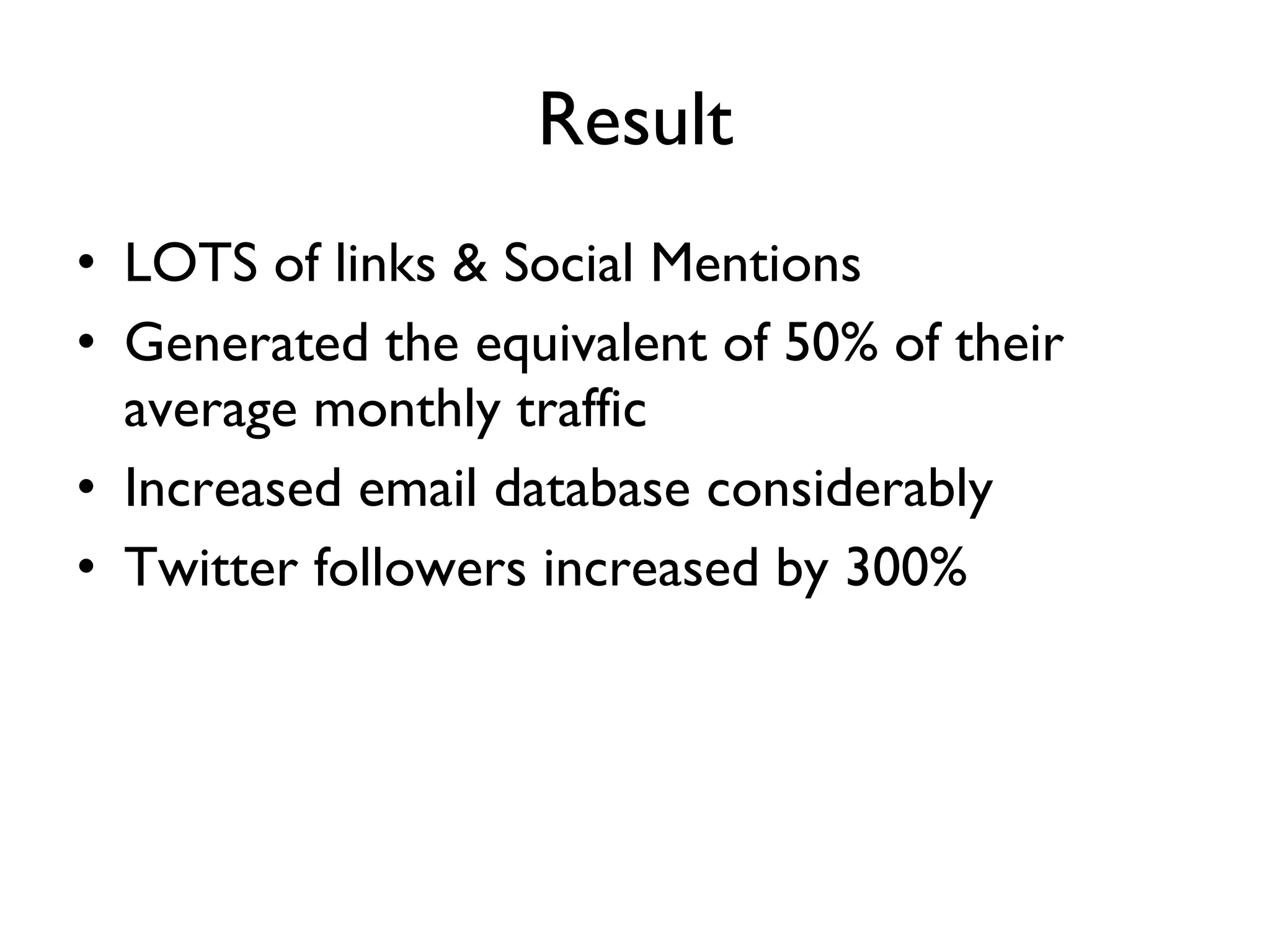 Result LOTS of links & Social Mentions Generated the equivalent of 50% of their average monthly traffic  Increased email database considerably  Twitter followers increased by 300% 