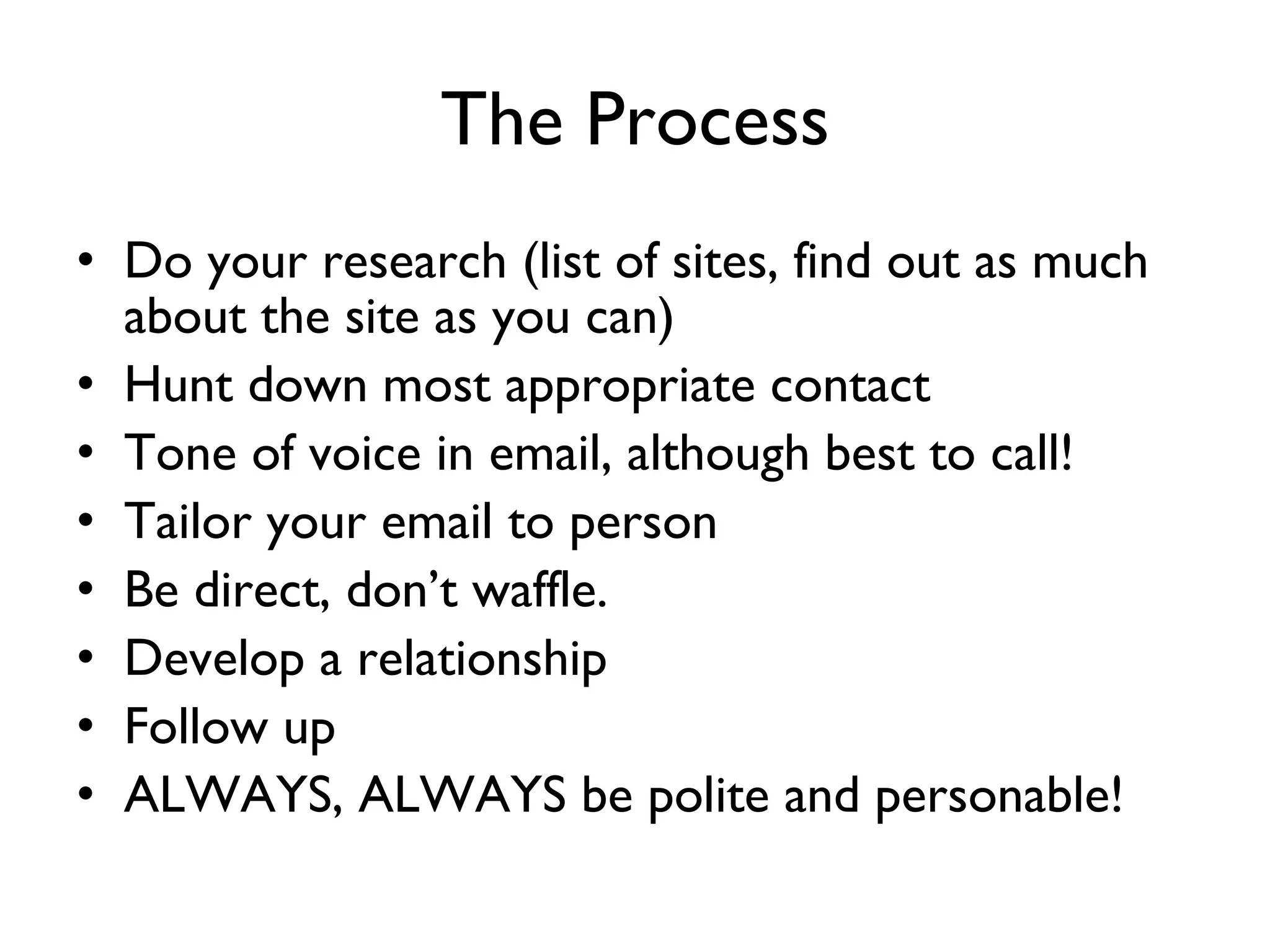 The Process Do your research (list of sites, find out as much about the site as you can) Hunt down most appropriate contact Tone of voice in email, although best to call! Tailor your email to person Be direct, don’t waffle. Develop a relationship Follow up ALWAYS, ALWAYS be polite and personable! 