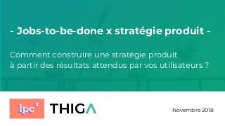 Novembre 2018
- Jobs-to-be-done x stratégie produit -
Comment construire une stratégie produit
à partir des résultats attendus par vos utilisateurs ?
 