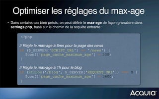 Optimiser les réglages du max-age
• Dans certains cas bien précis, on peut déﬁnir le max-age de façon granulaire dans
  settings.php, basé sur le chemin de la requête entrante :

        <?php

       // Règle le max-age à 5mn pour la page des news
       if ($_SERVER['SCRIPT_URL'] == '/news') {
           $conf['page_cache_maximum_age'] = 300;
        }

       // Règle le max-age à 1h pour le blog
       if (strpos('/blog', $_SERVER['REQUEST_URI']) === 0 {
           $conf['page_cache_maximum_age'] = 3600;
        }
 