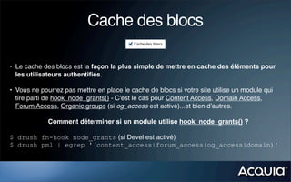 Cache des blocs

• Le cache des blocs est la façon la plus simple de mettre en cache des éléments pour
  les utilisateurs authentiﬁés.

• Vous ne pourrez pas mettre en place le cache de blocs si votre site utilise un module qui
  tire parti de hook_node_grants() - C'est le cas pour Content Access, Domain Access,
  Forum Access, Organic groups (si og_access est activé)...et bien d’autres.

             Comment déterminer si un module utilise hook_node_grants() ?

$ drush fn-hook node_grants (si Devel est activé)
$ drush pml | egrep '(content_access|forum_access|og_access|domain)'
 