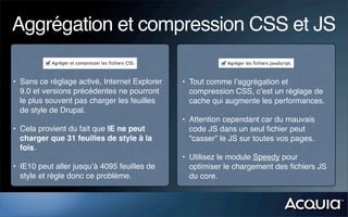 Aggrégation et compression CSS et JS

• Sans ce réglage activé, Internet Explorer   • Tout comme l’aggrégation et
  9.0 et versions précédentes ne pourront       compression CSS, c’est un réglage de
  le plus souvent pas charger les feuilles      cache qui augmente les performances.
  de style de Drupal.
                                              • Attention cependant car du mauvais
• Cela provient du fait que IE ne peut          code JS dans un seul ﬁchier peut
  charger que 31 feuilles de style à la         “casser” le JS sur toutes vos pages.
  fois.
                                              • Utilisez le module Speedy pour
• IE10 peut aller jusqu’à 4095 feuilles de      optimiser le chargement des ﬁchiers JS
  style et règle donc ce problème.              du core.
 