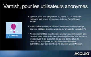 Varnish, pour les utilisateurs anonymes
           • Varnish, c’est tout simplement du cache HTTP stocké en
             mémoire, autrement connu sous le terme “accélérateur
             HTTP”.

           • Il décuple le nombre de visiteurs anonymes concurrents qui
             peuvent accéder à un site web (ce qu’on appelle “scalability”).

           • Non seulement les requêtes des visiteurs anonymes sont plus
             rapides, mais elles évitent en plus complètement aux serveurs
             webs d’avoir à les exécuter, ce qui leur donne plus de
             ressources pour gérer les requêtes des utilisateurs
             authentiﬁés qui, par déﬁnition, ne peuvent utiliser Varnish.
 