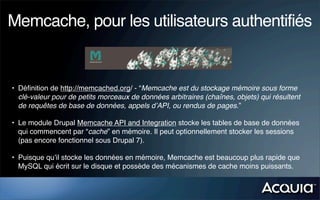 Memcache, pour les utilisateurs authentifiés


• Déﬁnition de http://memcached.org/ - “Memcache est du stockage mémoire sous forme
  clé-valeur pour de petits morceaux de données arbitraires (chaînes, objets) qui résultent
  de requêtes de base de données, appels d’API, ou rendus de pages.”

• Le module Drupal Memcache API and Integration stocke les tables de base de données
  qui commencent par “cache” en mémoire. Il peut optionnellement stocker les sessions
  (pas encore fonctionnel sous Drupal 7).

• Puisque qu’il stocke les données en mémoire, Memcache est beaucoup plus rapide que
  MySQL qui écrit sur le disque et possède des mécanismes de cache moins puissants.
 