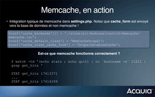 Memcache, en action
• Intégration typique de memcache dans settings.php. Notez que cache_form est envoyé
  vers la base de données et non memcache !

 $conf['cache_backends'][] = './sites/all/modules/contrib/memcache/
 memcache.inc';
 $conf['cache_default_class'] = 'MemCacheDrupal';
 $conf['cache_class_cache_form'] = 'DrupalDatabaseCache';

                  Est-ce que memcache fonctionne correctement ?

  $ watch -td '(echo stats ; echo quit) | nc `hostname -s` 11211 |
  grep get_hits '

  STAT get_hits 17413371
  ...
  STAT get_hits 17414399
 