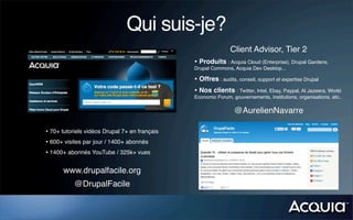 Qui suis-je?
                                                              Client Advisor, Tier 2
                                               • Produits : Acquia Cloud (Enterprise), Drupal Gardens,
                                               Drupal Commons, Acquia Dev Desktop...

                                               • Offres : audits, conseil, support et expertise Drupal
                                               • Nos clients : Twitter, Intel, Ebay, Paypal, Al Jazeera, World
                                               Economic Forum, gouvernements, institutions, organisations, etc..

                                                                @AurelienNavarre

• 70+ tutoriels vidéos Drupal 7+ en français
• 600+ visites par jour / 1400+ abonnés
• 1400+ abonnés YouTube / 325k+ vues

      www.drupalfacile.org
           @DrupalFacile
 