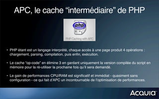 APC, le cache “intermédiaire” de PHP



• PHP étant est un langage interprété, chaque accès à une page produit 4 opérations :
  chargement, parsing, compilation, puis enﬁn, exécution.

• Le cache “op-code” en élimine 3 en gardant uniquement la version compilée du script en
  mémoire pour la ré-utiliser la prochaine fois qu’il sera demandé.

• Le gain de performances CPU/RAM est signiﬁcatif et immédiat - quasiment sans
  conﬁguration - ce qui fait d’APC un incontournable de l’optimisation de performances.
 