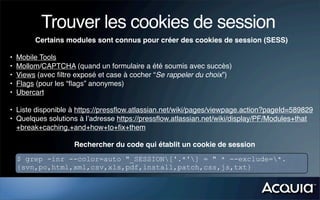 Trouver les cookies de session
         Certains modules sont connus pour créer des cookies de session (SESS)

•   Mobile Tools
•   Mollom/CAPTCHA (quand un formulaire a été soumis avec succès)
•   Views (avec ﬁltre exposé et case à cocher “Se rappeler du choix”)
•   Flags (pour les “ﬂags” anonymes)
•   Ubercart

• Liste disponible à https://pressﬂow.atlassian.net/wiki/pages/viewpage.action?pageId=589829
• Quelques solutions à l’adresse https://pressﬂow.atlassian.net/wiki/display/PF/Modules+that
  +break+caching,+and+how+to+ﬁx+them

                     Rechercher du code qui établit un cookie de session
    $ grep -inr --color=auto "_SESSION['.*'] = " * --exclude=*.
    {svn,po,html,xml,csv,xls,pdf,install,patch,css,js,txt}
 