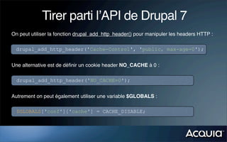 Tirer parti l’API de Drupal 7
On peut utiliser la fonction drupal_add_http_header() pour manipuler les headers HTTP :

 drupal_add_http_header('Cache-Control', 'public, max-age=0');


Une alternative est de déﬁnir un cookie header NO_CACHE à 0 :

  drupal_add_http_header('NO_CACHE=0');


Autrement on peut également utiliser une variable $GLOBALS :

  $GLOBALS['conf']['cache'] = CACHE_DISABLE;
 