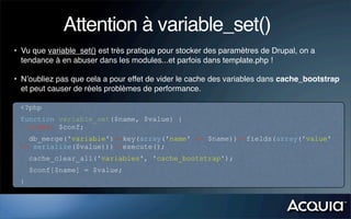 Attention à variable_set()
• Vu que variable_set() est très pratique pour stocker des paramètres de Drupal, on a
  tendance à en abuser dans les modules...et parfois dans template.php !

• N’oubliez pas que cela a pour effet de vider le cache des variables dans cache_bootstrap
  et peut causer de réels problèmes de performance.

 <?php
 function variable_set($name, $value) {
   global $conf;
   db_merge('variable')->key(array('name' => $name))->fields(array('value'
 => serialize($value)))->execute();
     cache_clear_all('variables', 'cache_bootstrap');
     $conf[$name] = $value;
 }
 