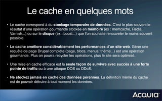 Le cache en quelques mots
• Le cache correspond à du stockage temporaire de données. C’est le plus souvent le
  résultat d’une opération gourmande stockée en mémoire (ex : memcache, Redis,
  Varnish...) ou sur le disque (ex : boost...) que l’on souhaite renouveler le moins souvent
  possible.

• Le cache améliore considérablement les performances d’un site web. Gérer une
  requête de page Drupal complète (page, blocs, menus, thème...) est une opération
  gourmande. Plus on pourra recycler les opérations, plus le site sera optimisé.

• Une mise en cache efﬁcace est la seule façon de survivre avec succès à une forte
  pointe de trafﬁc ou à une attaque DOS ou DDoS.

• Ne stockez jamais en cache des données pérennes. La déﬁnition même du cache
  est de pouvoir détruire à tout moment les données.
 