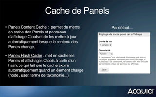 Cache de Panels
• Panels Content Cache : permet de mettre     Par défaut....
 en cache des Panels et panneaux
 d’affichage Ctools et de les mettre à jour
 automatiquement lorsque le contenu des
 Panels change.

• Panels Hash Cache : met en cache les
 Panels et affichages Ctools à partir d’un
 hash, ce qui fait que le cache expire
 automatiquement quand un élément change
 (node , user, terme de taxonomie...)
 