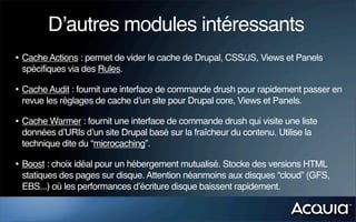 D’autres modules intéressants
• Cache Actions : permet de vider le cache de Drupal, CSS/JS, Views et Panels
 spécifiques via des Rules.

• Cache Audit : fournit une interface de commande drush pour rapidement passer en
 revue les réglages de cache d’un site pour Drupal core, Views et Panels.

• Cache Warmer : fournit une interface de commande drush qui visite une liste
 données d’URIs d’un site Drupal basé sur la fraîcheur du contenu. Utilise la
 technique dite du “microcaching”.

• Boost : choix idéal pour un hébergement mutualisé. Stocke des versions HTML
 statiques des pages sur disque. Attention néanmoins aux disques “cloud” (GFS,
 EBS...) où les performances d’écriture disque baissent rapidement.
 