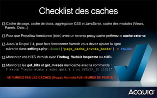 Checklist des caches
 Cache de page, cache de blocs, aggrégation CSS et JavaScript, cache des modules (Views,
Panels, Date...)

Pour que Pressﬂow fonctionne (bien) avec un reverse proxy cache préférez le cache externe

Jusqu’à Drupal 7.4, pour faire fonctionner Varnish vous devez ajouter la ligne
suivante dans settings.php : $conf['page_cache_invoke_hooks'] = FALSE;

Monitorez vos HITS Varnish avec Firebug, Webkit Inspector ou cURL

Monitorez les get_hits et get_misses memcache avec la commande :
$ watch "(echo stats ; echo quit ) | nc SERVER_ID 11211"

NE PURGEZ PAS LES CACHES (Drupal, Varnish) AUX HEURES DE POINTE !
 