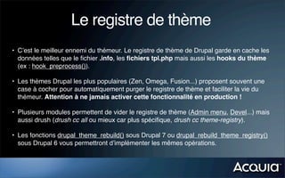 Le registre de thème
• C’est le meilleur ennemi du thémeur. Le registre de thème de Drupal garde en cache les
  données telles que le ﬁchier .info, les ﬁchiers tpl.php mais aussi les hooks du thème
  (ex : hook_preprocess()).

• Les thèmes Drupal les plus populaires (Zen, Omega, Fusion...) proposent souvent une
  case à cocher pour automatiquement purger le registre de thème et faciliter la vie du
  thémeur. Attention à ne jamais activer cette fonctionnalité en production !

• Plusieurs modules permettent de vider le registre de thème (Admin menu, Devel...) mais
  aussi drush (drush cc all ou mieux car plus spéciﬁque, drush cc theme-registry).

• Les fonctions drupal_theme_rebuild() sous Drupal 7 ou drupal_rebuild_theme_registry()
  sous Drupal 6 vous permettront d’implémenter les mêmes opérations.
 