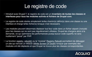 Le registre de code
• Introduit avec Drupal 7, le registre de code est un inventaire de toutes les classes et
  interfaces pour tous les modules activés et ﬁchiers de Drupal core.

• Le registre de code stocke simplement le/les chemin(s) déﬁni(s) dans une classe ou une
  interface et charge le/les ﬁchier(s) lorsque c’est nécessaire.

• Les modules peuvent désormais déplacer tout leur code dans un ﬁchier séparé (include)
  pour les classes qui ne sont pas régulièrement utilisées. Drupal les chargera alors à la
  demande, ce qui optimisera les performances puisqu’aucun code superﬂu ne sera
  inutilement “parsé” par PHP.

• La fonction registry_rebuild() ou le “module” Registry Rebuild permettent de débugger
  un site qui renvoie un WSOD (White Screen Of Death) lorsque (par exemple) des
  modules ont été déplacés et que Drupal ne trouve plus les classes correspondantes.
 