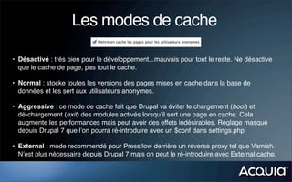 Les modes de cache

• Désactivé : très bien pour le développement...mauvais pour tout le reste. Ne désactive
  que le cache de page, pas tout le cache.

• Normal : stocke toutes les versions des pages mises en cache dans la base de
  données et les sert aux utilisateurs anonymes.

• Aggressive : ce mode de cache fait que Drupal va éviter le chargement (boot) et
  dé-chargement (exit) des modules activés lorsqu’il sert une page en cache. Cela
  augmente les performances mais peut avoir des effets indésirables. Réglage masqué
  depuis Drupal 7 que l’on pourra ré-introduire avec un $conf dans settings.php

• External : mode recommendé pour Pressﬂow derrière un reverse proxy tel que Varnish.
  N’est plus nécessaire depuis Drupal 7 mais on peut le ré-introduire avec External cache.
 