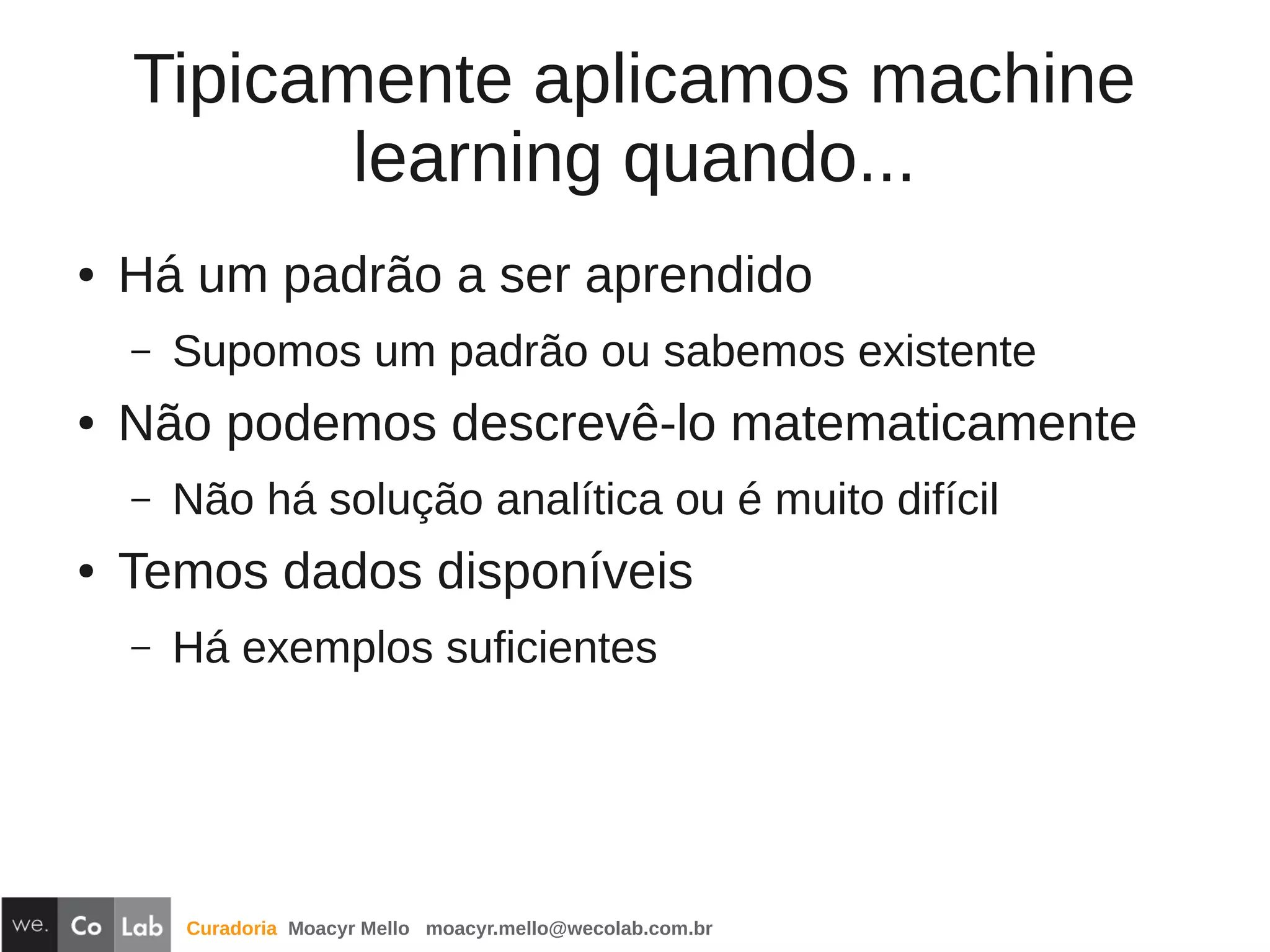 Curadoria Moacyr Mello moacyr.mello@wecolab.com.br
Tipicamente aplicamos machine
learning quando...
● Há um padrão a ser aprendido
– Supomos um padrão ou sabemos existente
● Não podemos descrevê-lo matematicamente
– Não há solução analítica ou é muito difícil
● Temos dados disponíveis
– Há exemplos suficientes
 