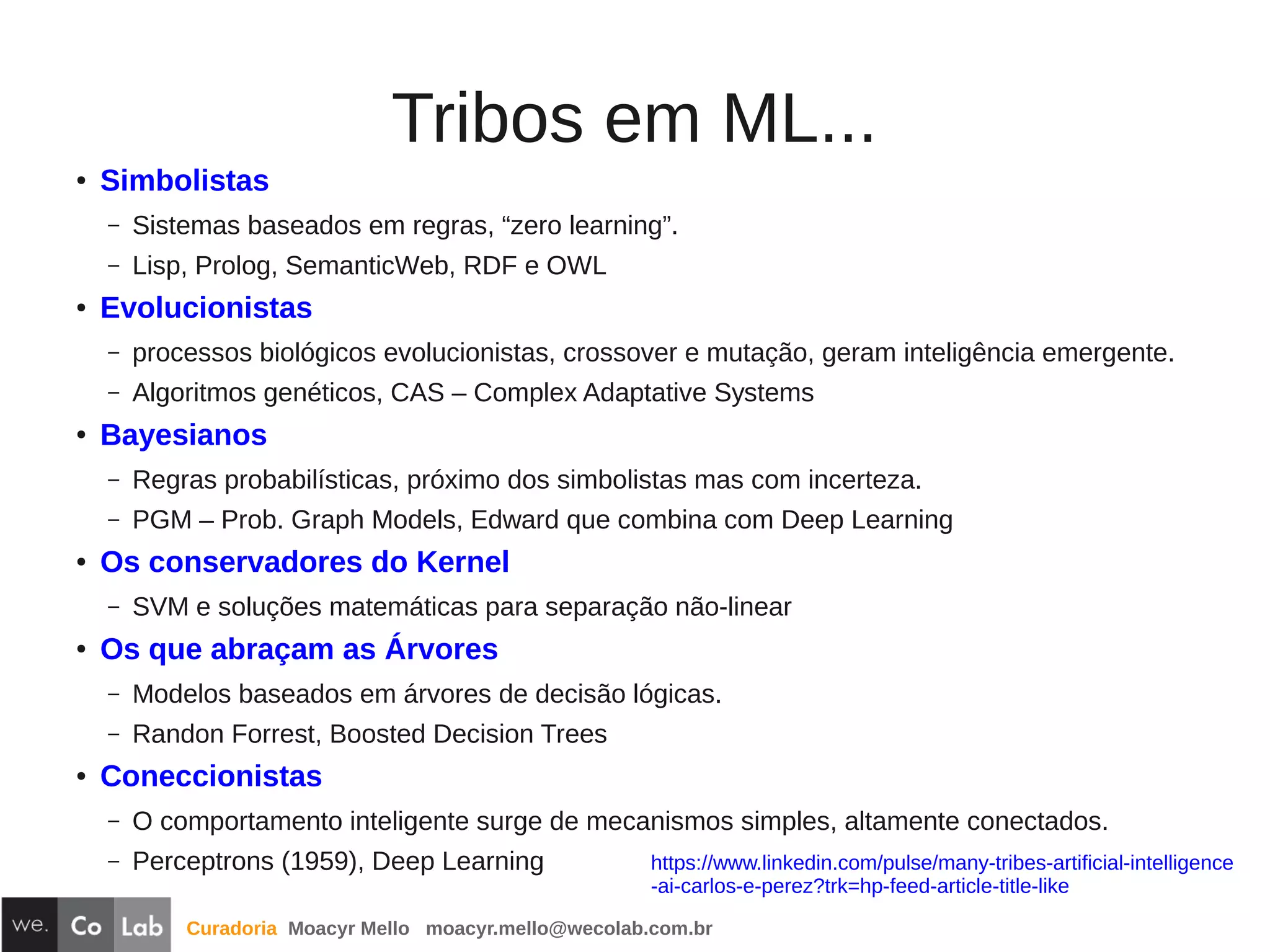Curadoria Moacyr Mello moacyr.mello@wecolab.com.br
Tribos em ML...
● Simbolistas
– Sistemas baseados em regras, “zero learning”.
– Lisp, Prolog, SemanticWeb, RDF e OWL
● Evolucionistas
– processos biológicos evolucionistas, crossover e mutação, geram inteligência emergente.
– Algoritmos genéticos, CAS – Complex Adaptative Systems
●
Bayesianos
– Regras probabilísticas, próximo dos simbolistas mas com incerteza.
– PGM – Prob. Graph Models, Edward que combina com Deep Learning
● Os conservadores do Kernel
– SVM e soluções matemáticas para separação não-linear
●
Os que abraçam as Árvores
– Modelos baseados em árvores de decisão lógicas.
– Randon Forrest, Boosted Decision Trees
● Coneccionistas
– O comportamento inteligente surge de mecanismos simples, altamente conectados.
– Perceptrons (1959), Deep Learning https://www.linkedin.com/pulse/many-tribes-artificial-intelligence
-ai-carlos-e-perez?trk=hp-feed-article-title-like
 