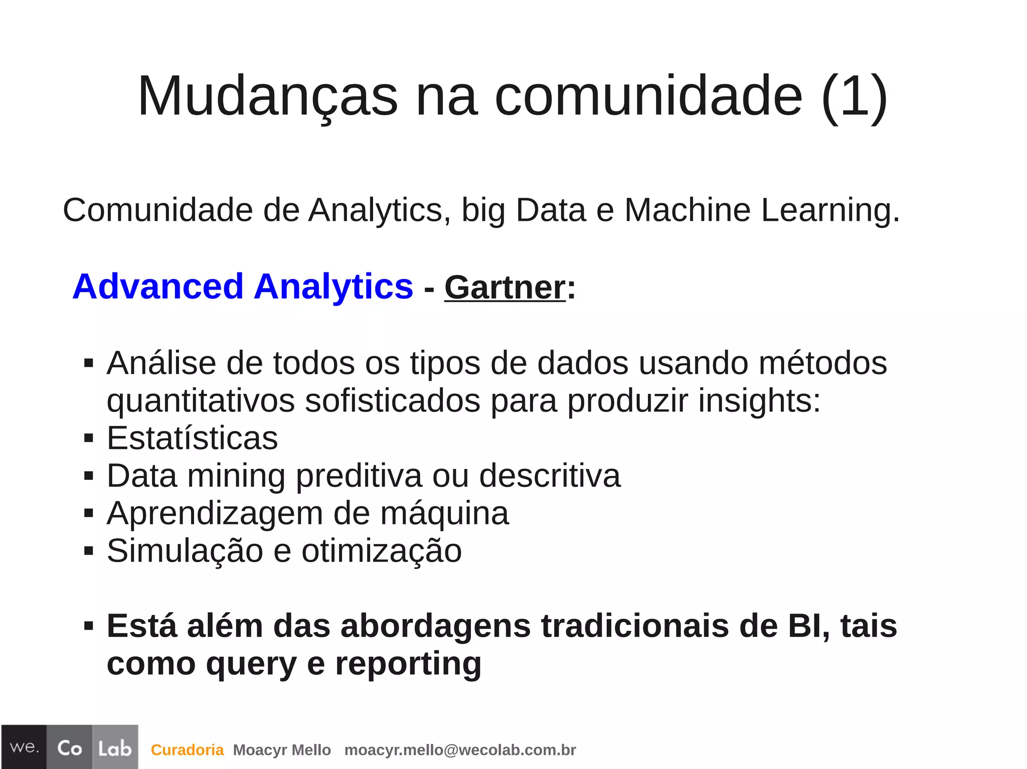 Curadoria Moacyr Mello moacyr.mello@wecolab.com.br
Comunidade de Analytics, big Data e Machine Learning.
Advanced Analytics - Gartner:
 Análise de todos os tipos de dados usando métodos
quantitativos sofisticados para produzir insights:
 Estatísticas
 Data mining preditiva ou descritiva
 Aprendizagem de máquina
 Simulação e otimização
 Está além das abordagens tradicionais de BI, tais
como query e reporting
Mudanças na comunidade (1)
 