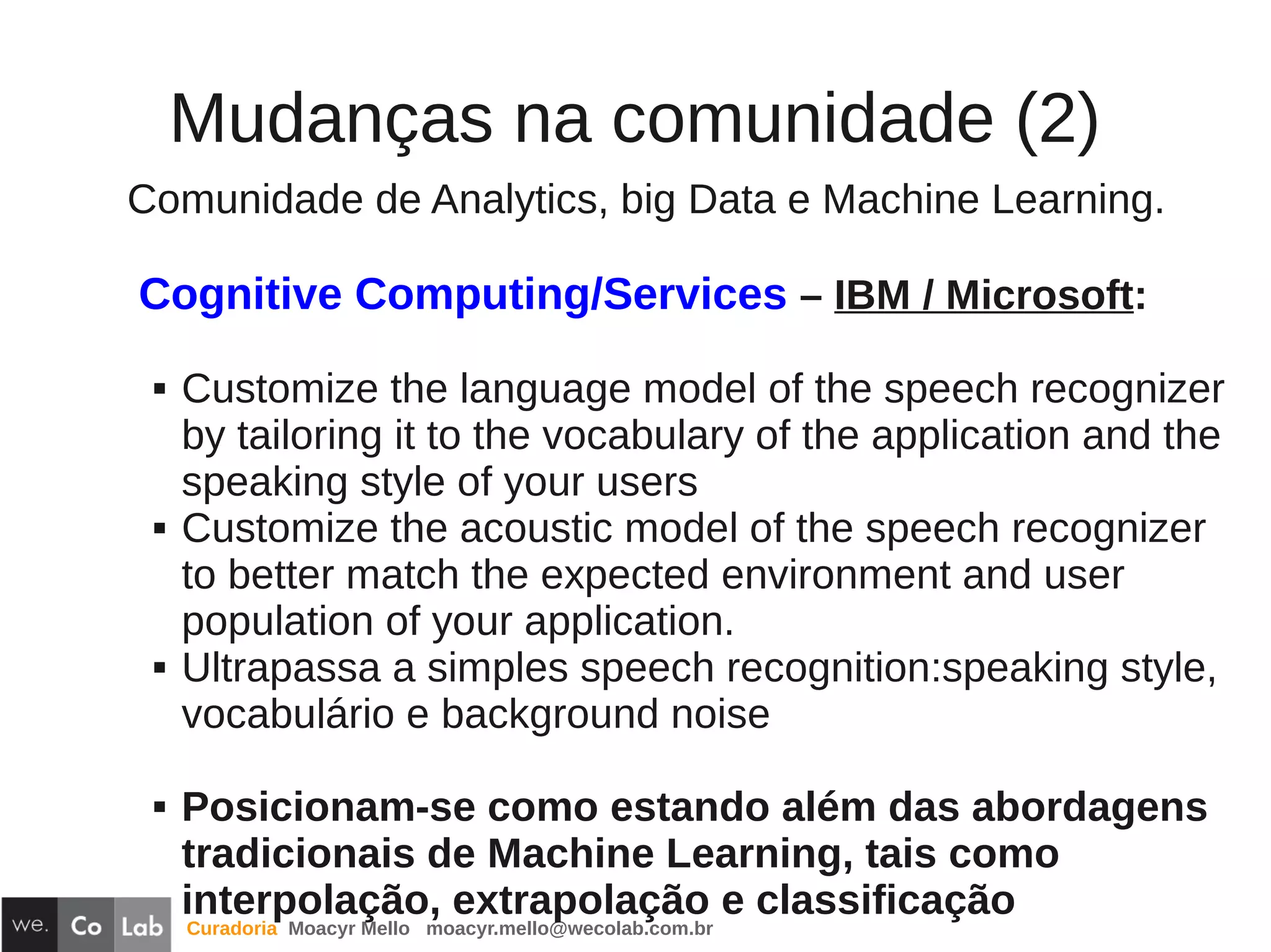 Curadoria Moacyr Mello moacyr.mello@wecolab.com.br
Mudanças na comunidade (2)
Comunidade de Analytics, big Data e Machine Learning.
Cognitive Computing/Services – IBM / Microsoft:
 Customize the language model of the speech recognizer
by tailoring it to the vocabulary of the application and the
speaking style of your users
 Customize the acoustic model of the speech recognizer
to better match the expected environment and user
population of your application.
 Ultrapassa a simples speech recognition:speaking style,
vocabulário e background noise
 Posicionam-se como estando além das abordagens
tradicionais de Machine Learning, tais como
interpolação, extrapolação e classificação
 