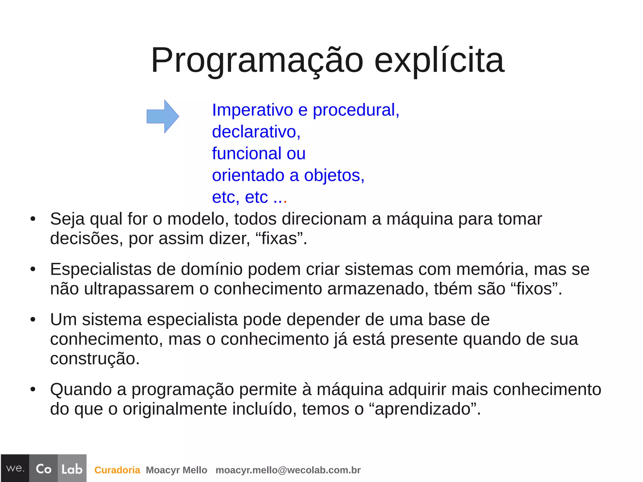 Curadoria Moacyr Mello moacyr.mello@wecolab.com.br
Programação explícita
Imperativo e procedural,
declarativo,
funcional ou
orientado a objetos,
etc, etc ...
● Seja qual for o modelo, todos direcionam a máquina para tomar
decisões, por assim dizer, “fixas”.
● Especialistas de domínio podem criar sistemas com memória, mas se
não ultrapassarem o conhecimento armazenado, tbém são “fixos”.
● Um sistema especialista pode depender de uma base de
conhecimento, mas o conhecimento já está presente quando de sua
construção.
● Quando a programação permite à máquina adquirir mais conhecimento
do que o originalmente incluído, temos o “aprendizado”.
 