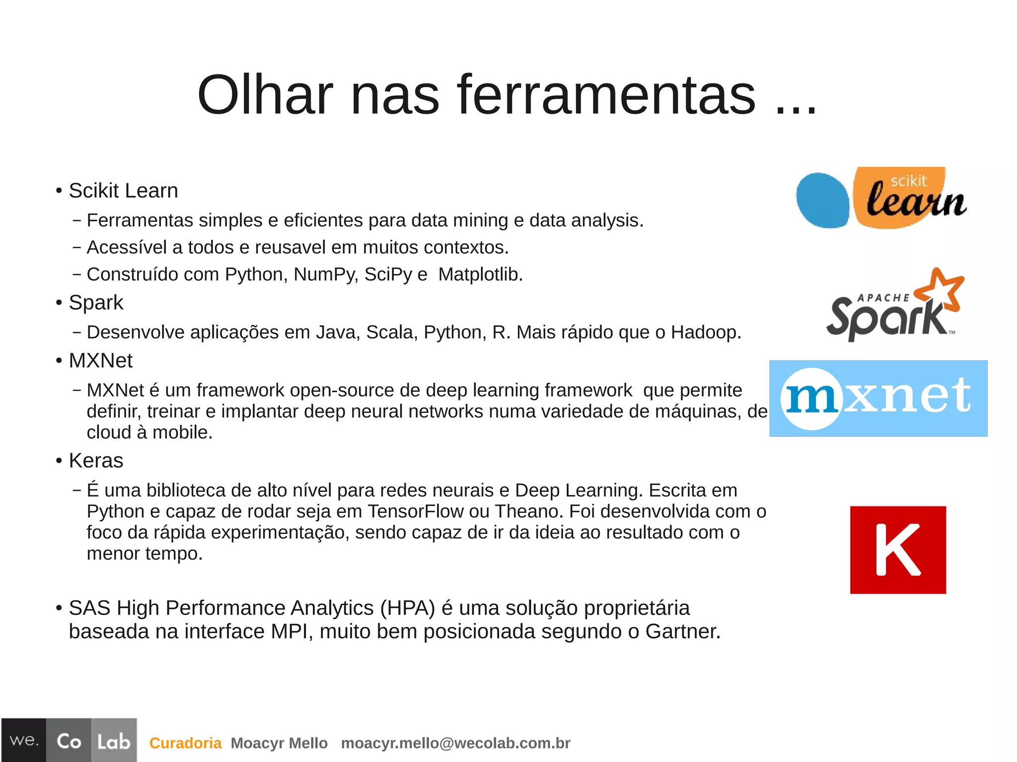 Curadoria Moacyr Mello moacyr.mello@wecolab.com.br
Olhar nas ferramentas ...
● Scikit Learn
– Ferramentas simples e eficientes para data mining e data analysis.
– Acessível a todos e reusavel em muitos contextos.
– Construído com Python, NumPy, SciPy e Matplotlib.
● Spark
– Desenvolve aplicações em Java, Scala, Python, R. Mais rápido que o Hadoop.
● MXNet
– MXNet é um framework open-source de deep learning framework que permite
definir, treinar e implantar deep neural networks numa variedade de máquinas, de
cloud à mobile.
● Keras
– É uma biblioteca de alto nível para redes neurais e Deep Learning. Escrita em
Python e capaz de rodar seja em TensorFlow ou Theano. Foi desenvolvida com o
foco da rápida experimentação, sendo capaz de ir da ideia ao resultado com o
menor tempo.
●
SAS High Performance Analytics (HPA) é uma solução proprietária
baseada na interface MPI, muito bem posicionada segundo o Gartner.
 