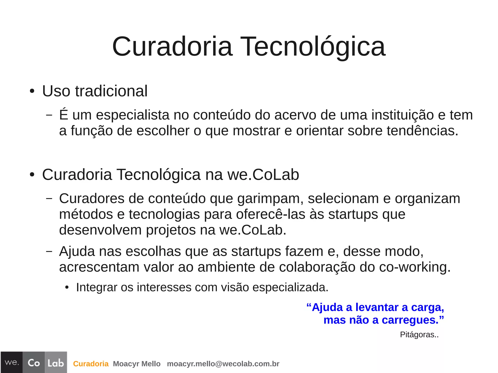Curadoria Moacyr Mello moacyr.mello@wecolab.com.br
Curadoria Tecnológica
● Uso tradicional
– É um especialista no conteúdo do acervo de uma instituição e tem
a função de escolher o que mostrar e orientar sobre tendências.
● Curadoria Tecnológica na we.CoLab
– Curadores de conteúdo que garimpam, selecionam e organizam
métodos e tecnologias para oferecê-las às startups que
desenvolvem projetos na we.CoLab.
– Ajuda nas escolhas que as startups fazem e, desse modo,
acrescentam valor ao ambiente de colaboração do co-working.
● Integrar os interesses com visão especializada.
“Ajuda a levantar a carga,
mas não a carregues.”
Pitágoras..
 
