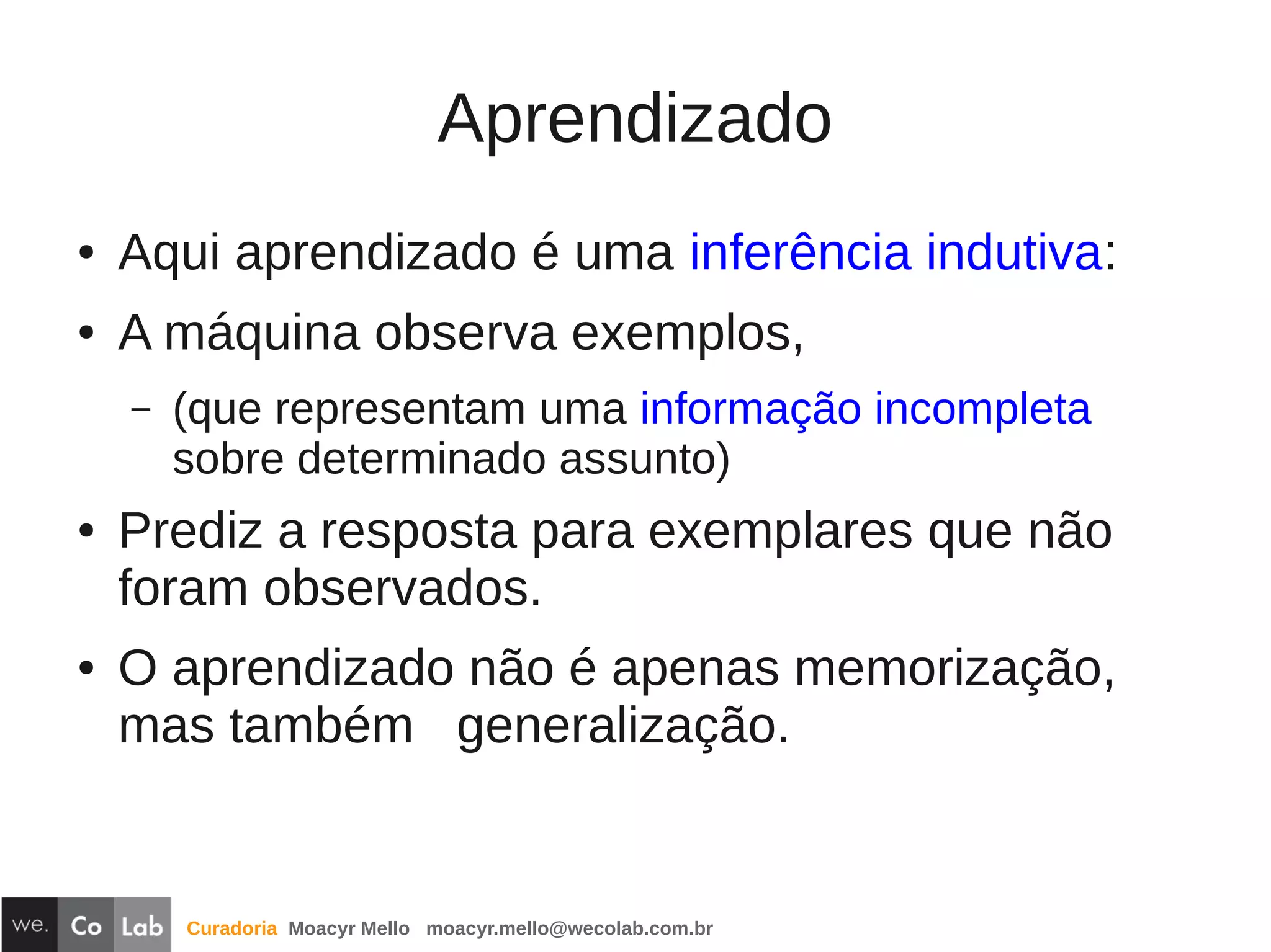 Curadoria Moacyr Mello moacyr.mello@wecolab.com.br
Aprendizado
● Aqui aprendizado é uma inferência indutiva:
● A máquina observa exemplos,
– (que representam uma informação incompleta
sobre determinado assunto)
● Prediz a resposta para exemplares que não
foram observados.
● O aprendizado não é apenas memorização,
mas também generalização.
 